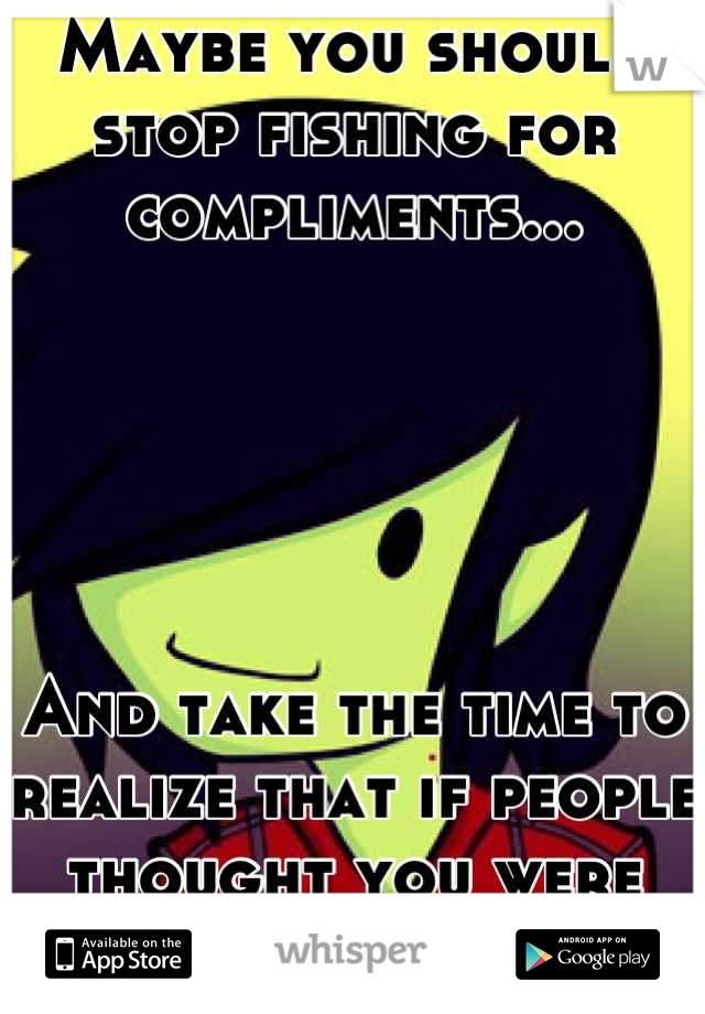 Maybe you should stop fishing for compliments...





And take the time to realize that if people thought you were ugly they'd say so