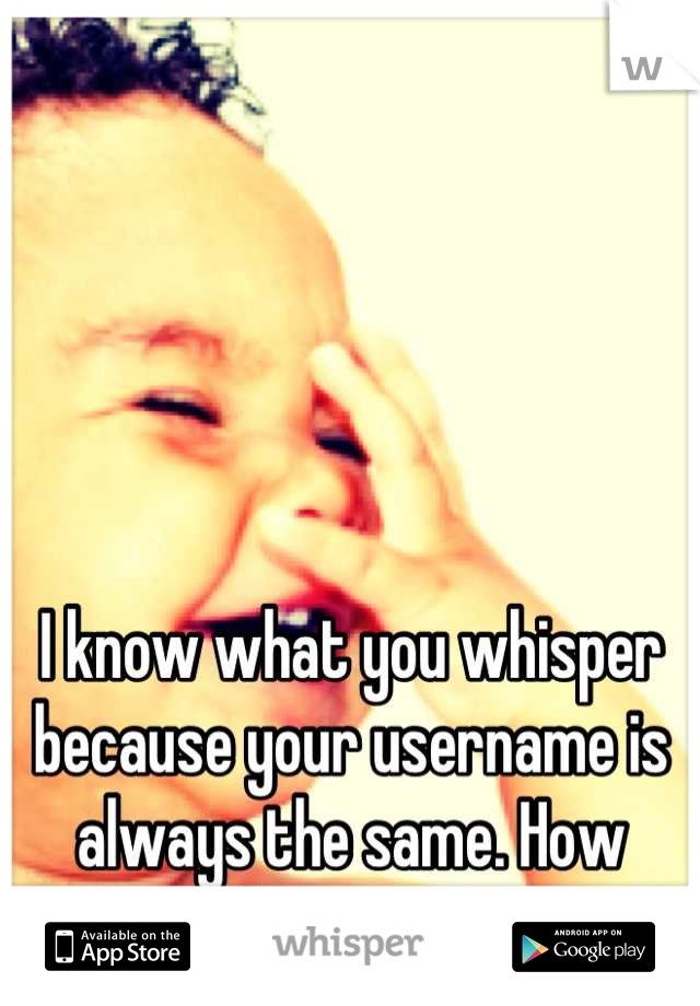 I know what you whisper because your username is always the same. How embarrassing. 