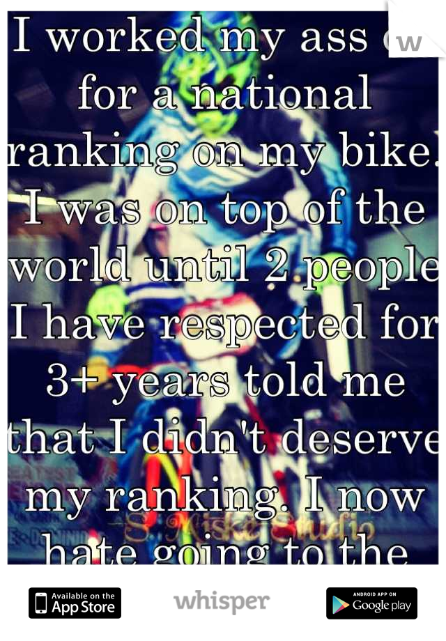 I worked my ass off for a national ranking on my bike. I was on top of the world until 2 people I have respected for 3+ years told me that I didn't deserve my ranking. I now hate going to the track. 