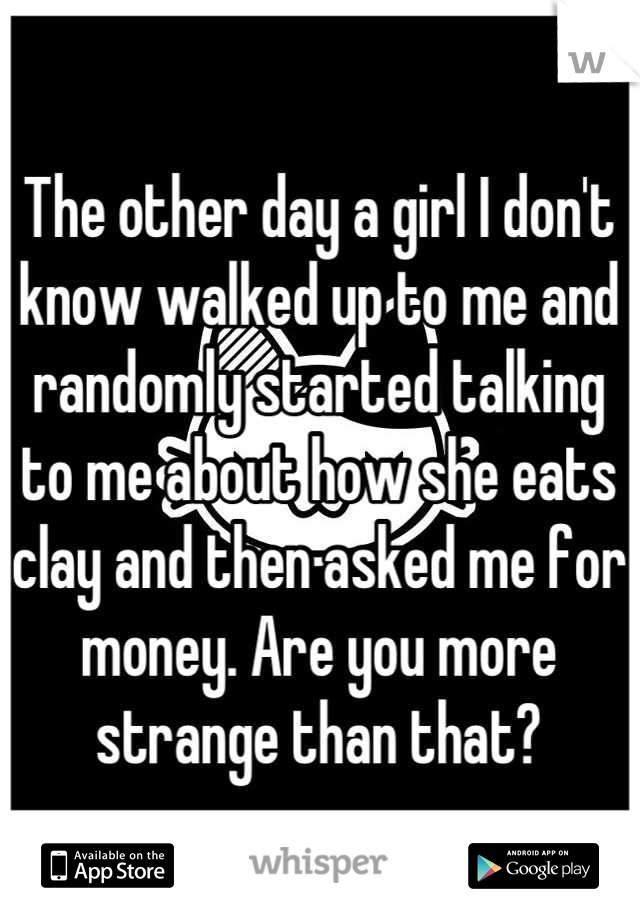 The other day a girl I don't know walked up to me and randomly started talking to me about how she eats clay and then asked me for money. Are you more strange than that?