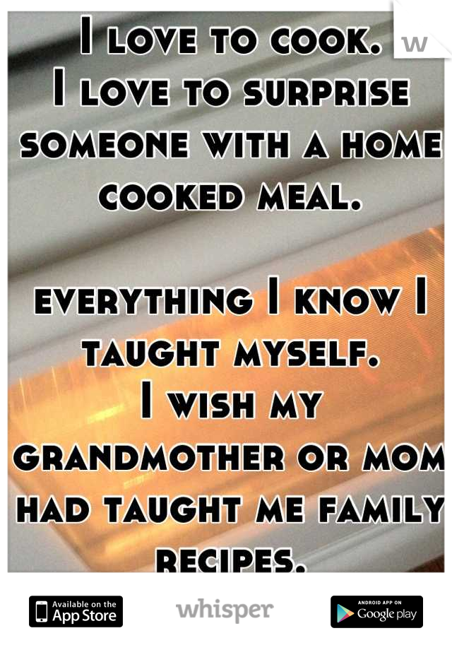 I love to cook. 
I love to surprise someone with a home cooked meal. 

everything I know I taught myself. 
I wish my grandmother or mom had taught me family recipes. 
I feel like I missed out on that