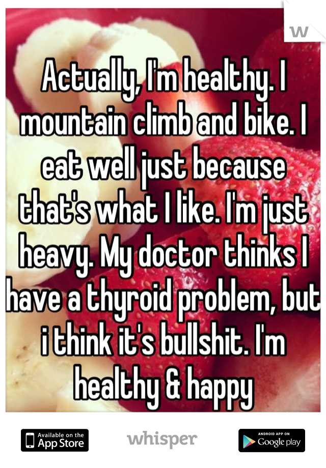 Actually, I'm healthy. I mountain climb and bike. I eat well just because that's what I like. I'm just heavy. My doctor thinks I have a thyroid problem, but i think it's bullshit. I'm healthy & happy