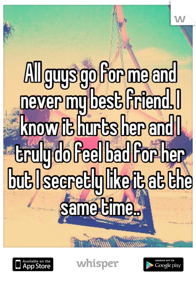 All guys go for me and never my best friend. I know it hurts her and I truly do feel bad for her but I secretly like it at the same time..