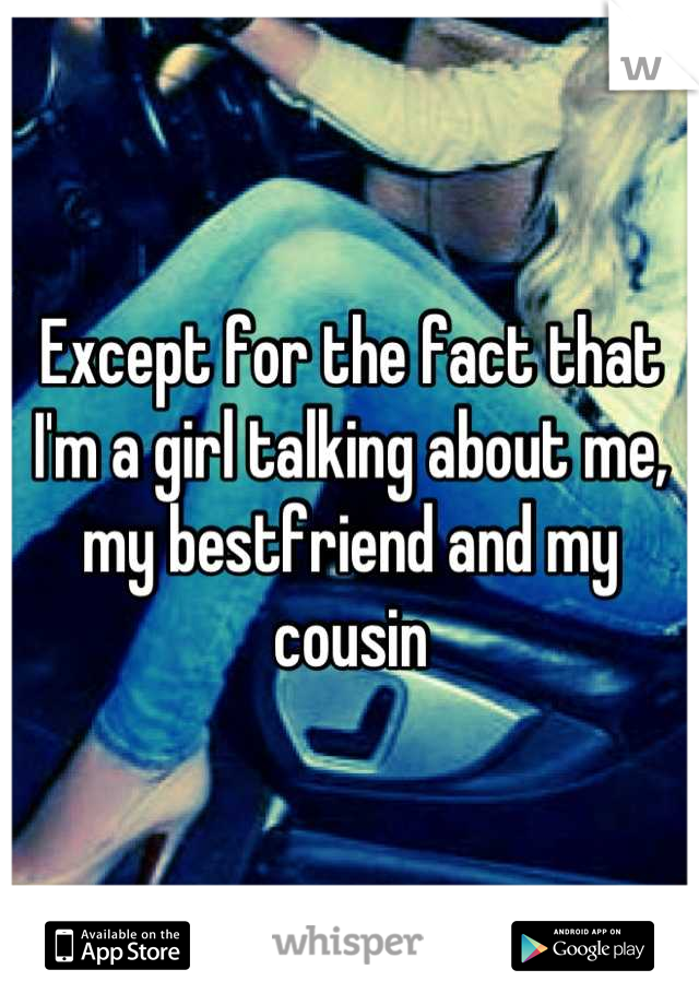 Except for the fact that I'm a girl talking about me, my bestfriend and my cousin