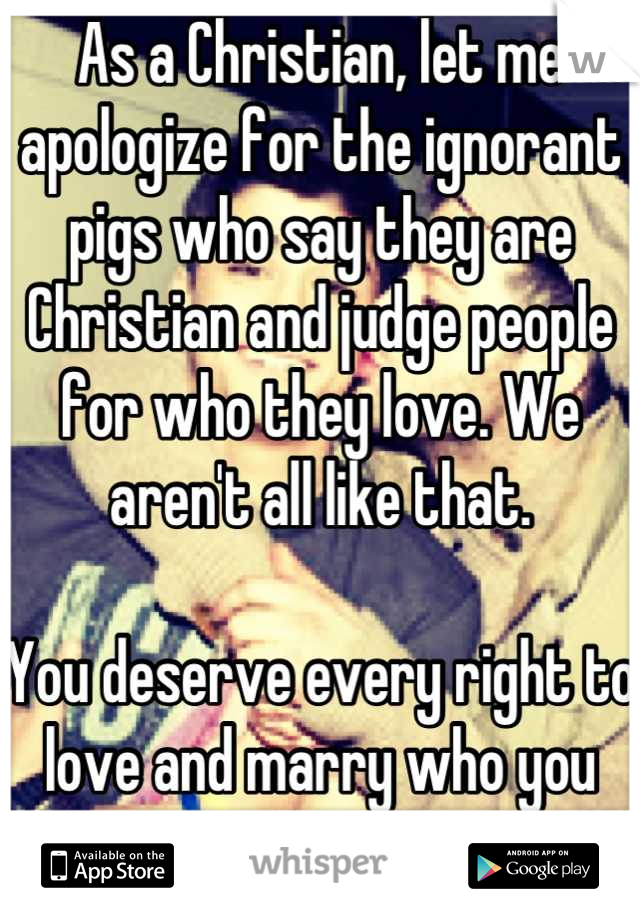 As a Christian, let me apologize for the ignorant pigs who say they are Christian and judge people for who they love. We aren't all like that. 

You deserve every right to love and marry who you want. 