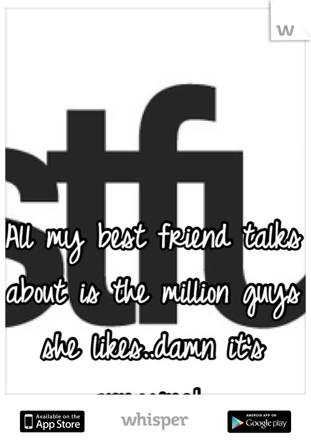 All my best friend talks about is the million guys she likes..damn it's annoying! 