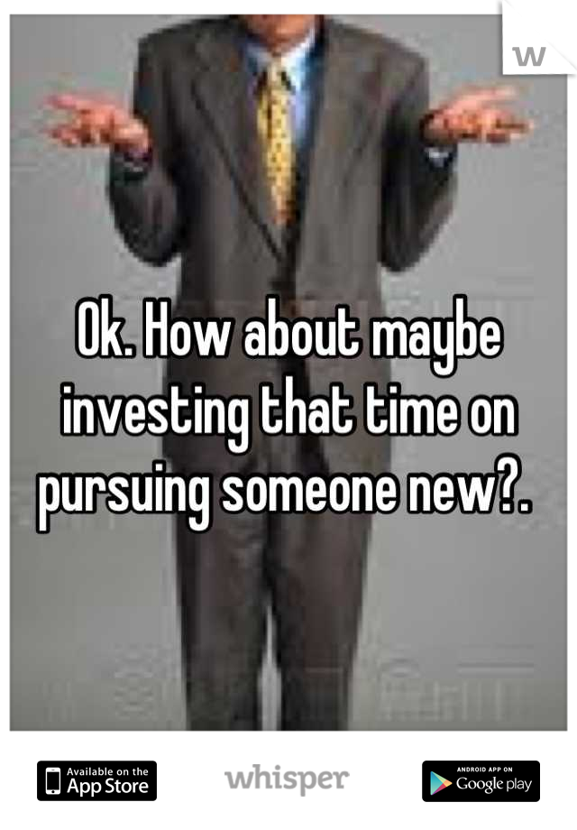 Ok. How about maybe investing that time on pursuing someone new?. 