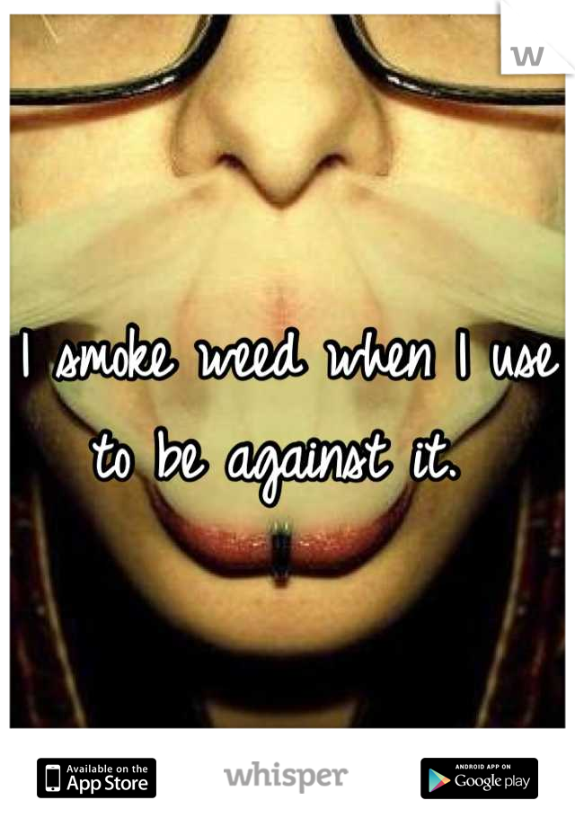 I smoke weed when I use to be against it. 