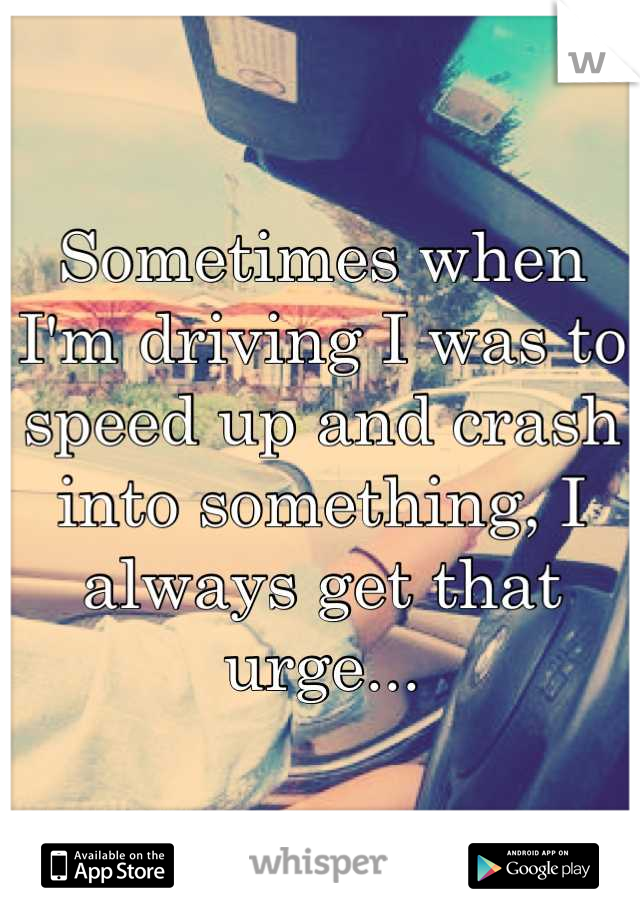Sometimes when I'm driving I was to speed up and crash into something, I always get that urge...