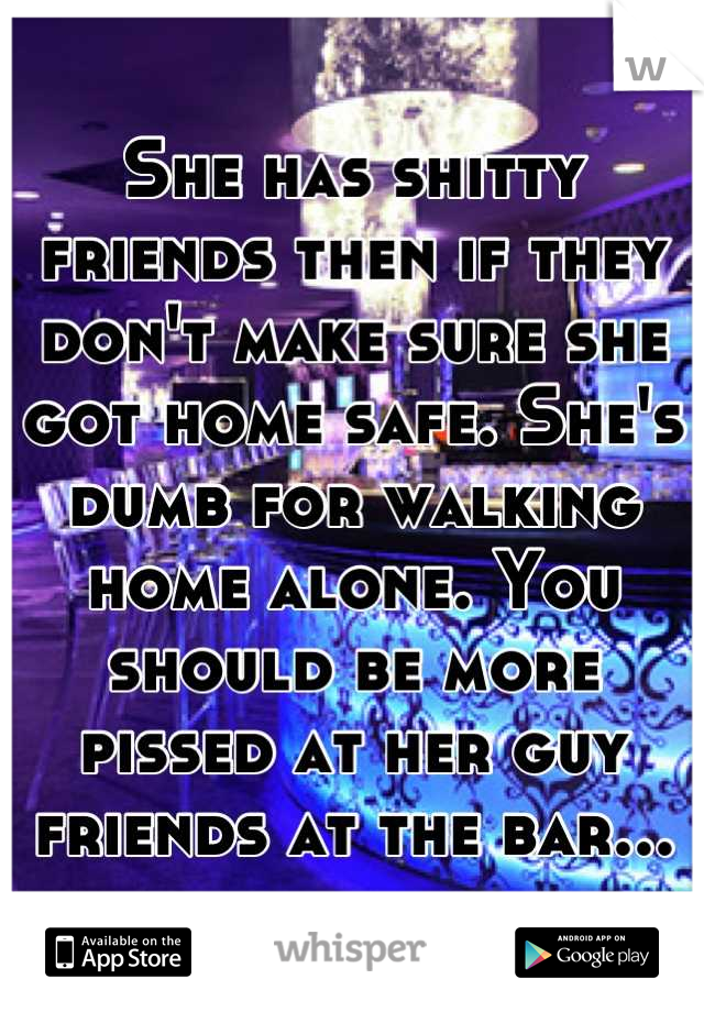 She has shitty friends then if they don't make sure she got home safe. She's dumb for walking home alone. You should be more pissed at her guy friends at the bar...