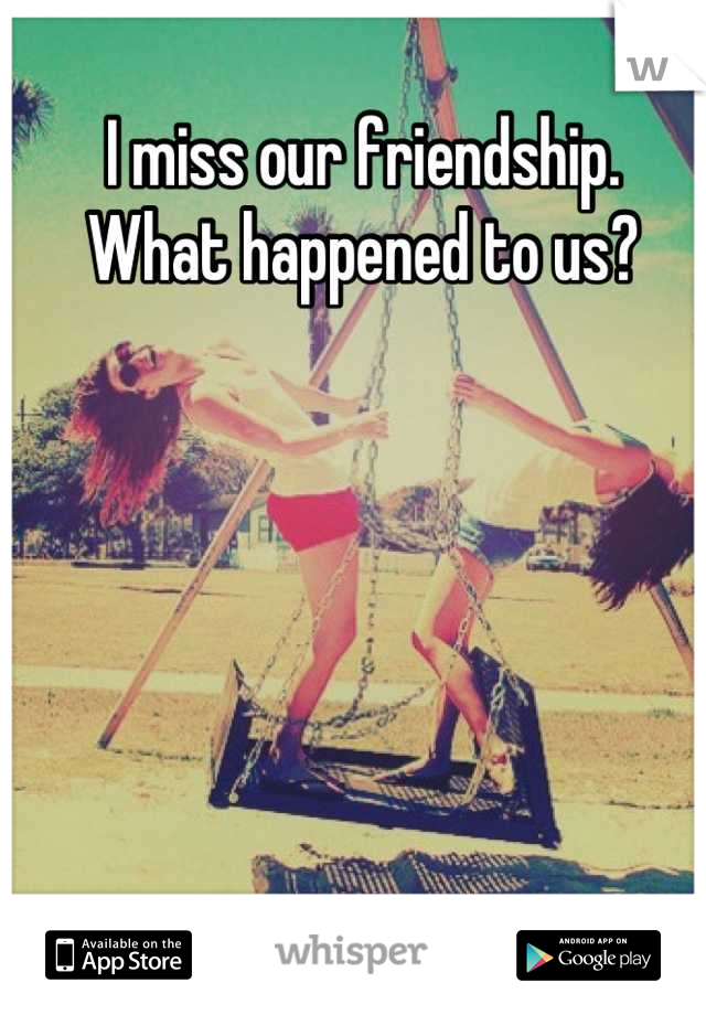 I miss our friendship. 
What happened to us?