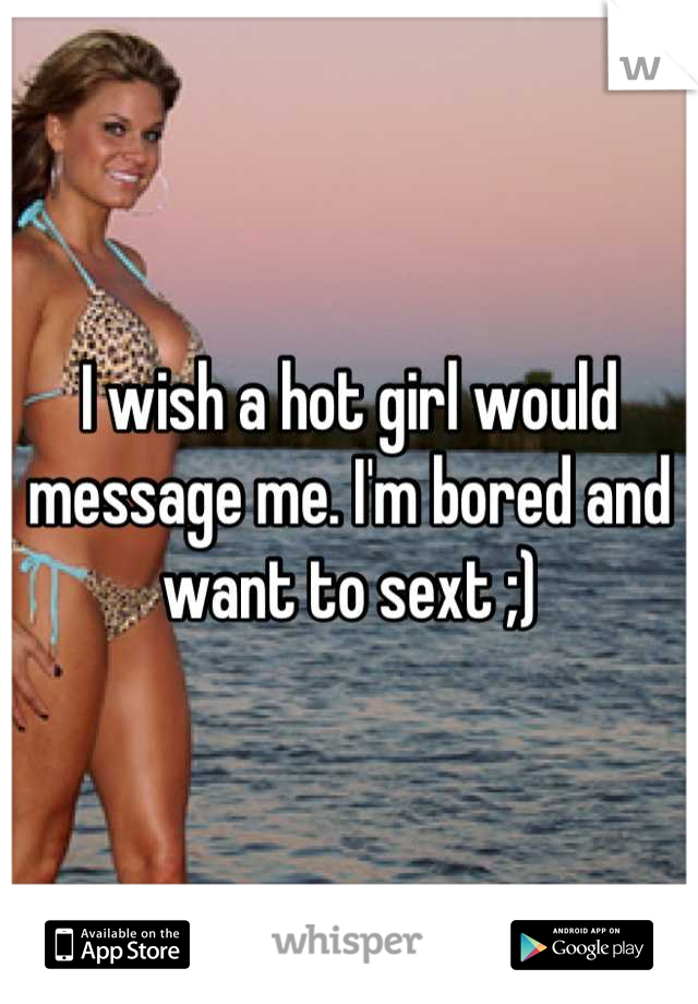 I wish a hot girl would message me. I'm bored and want to sext ;)