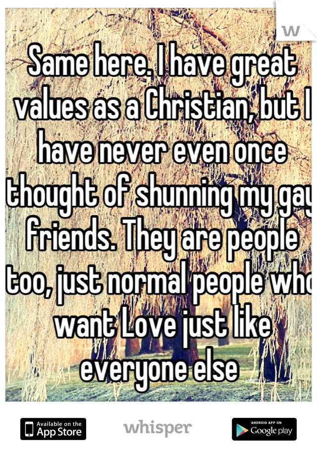 Same here. I have great values as a Christian, but I have never even once thought of shunning my gay friends. They are people too, just normal people who want Love just like everyone else 