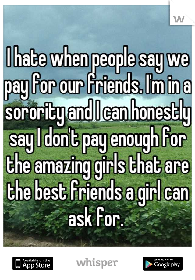 I hate when people say we pay for our friends. I'm in a sorority and I can honestly say I don't pay enough for the amazing girls that are the best friends a girl can ask for. 