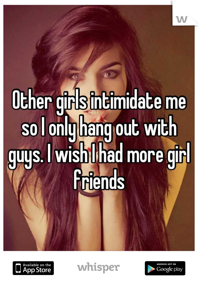 Other girls intimidate me so I only hang out with guys. I wish I had more girl friends