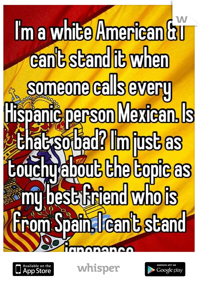 I'm a white American & I can't stand it when someone calls every Hispanic person Mexican. Is that so bad? I'm just as touchy about the topic as my best friend who is from Spain. I can't stand ignorance