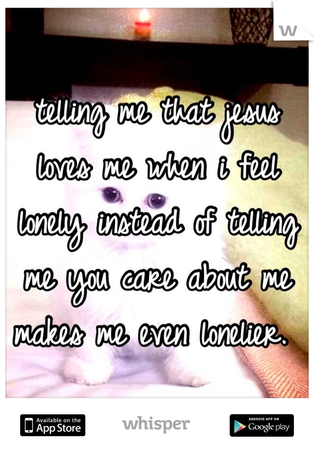 telling me that jesus loves me when i feel lonely instead of telling me you care about me makes me even lonelier. 