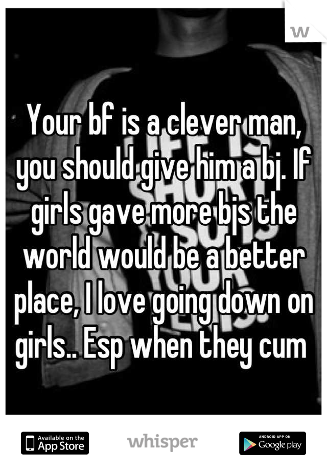 Your bf is a clever man, you should give him a bj. If girls gave more bjs the world would be a better place, I love going down on girls.. Esp when they cum 