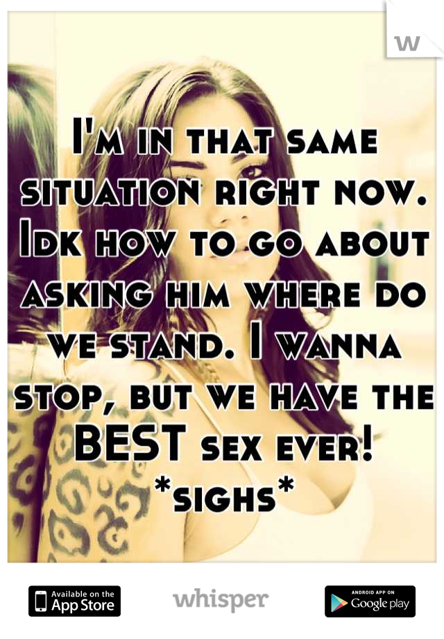 I'm in that same situation right now. Idk how to go about asking him where do we stand. I wanna stop, but we have the BEST sex ever! *sighs*