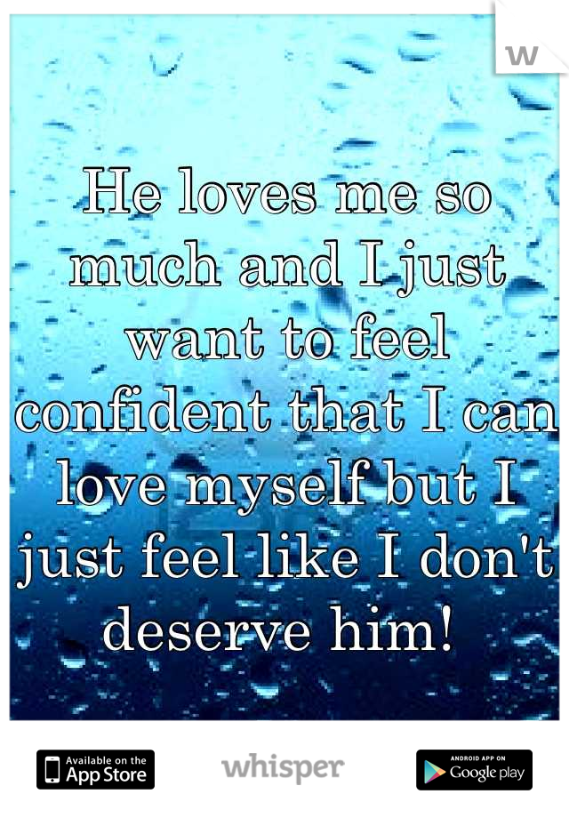 He loves me so much and I just want to feel confident that I can love myself but I just feel like I don't deserve him! 