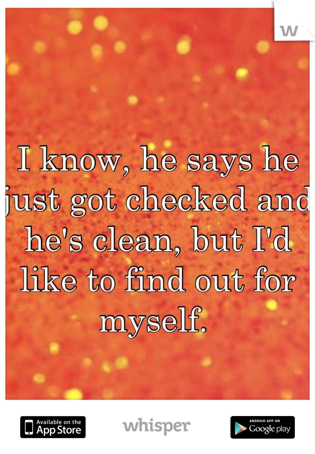 I know, he says he just got checked and he's clean, but I'd like to find out for myself. 