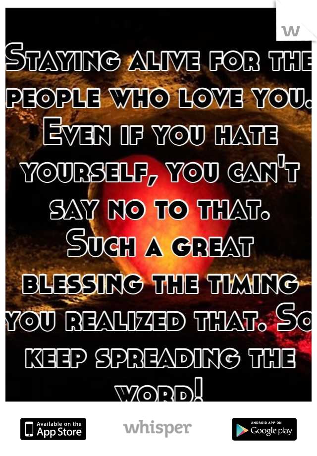 Staying alive for the people who love you.
Even if you hate yourself, you can't say no to that.
Such a great blessing the timing you realized that. So keep spreading the word!