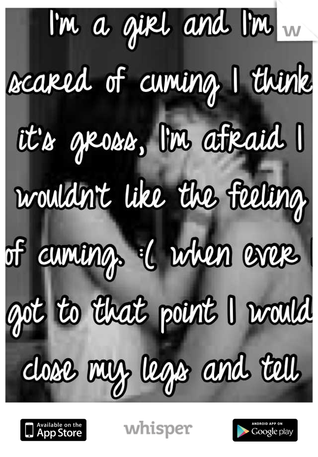 I'm a girl and I'm scared of cuming I think it's gross, I'm afraid I wouldn't like the feeling of cuming. :( when ever I got to that point I would close my legs and tell him that I can't.