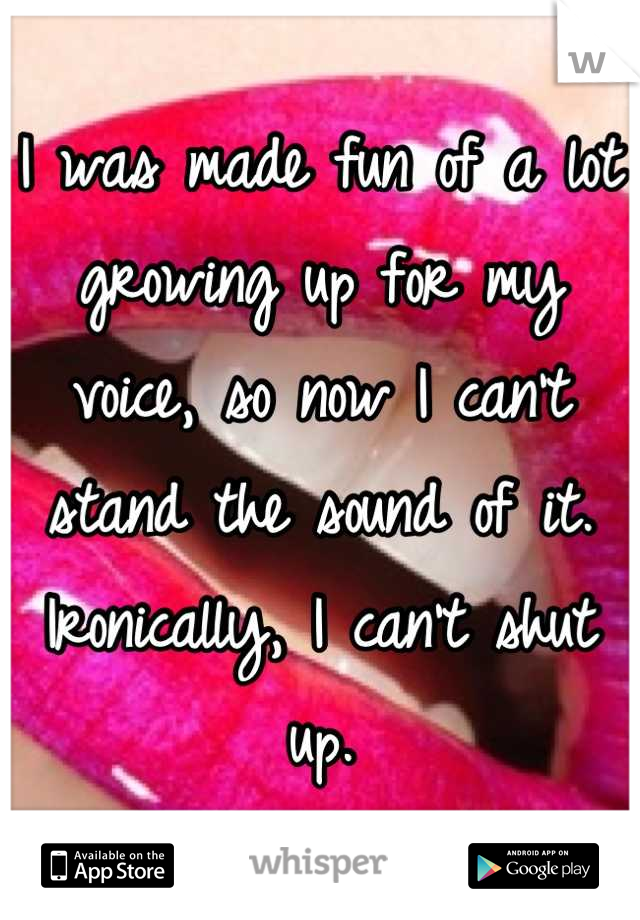 I was made fun of a lot growing up for my voice, so now I can't stand the sound of it. Ironically, I can't shut up.