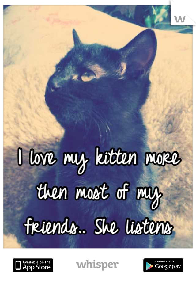 I love my kitten more then most of my friends.. She listens better.