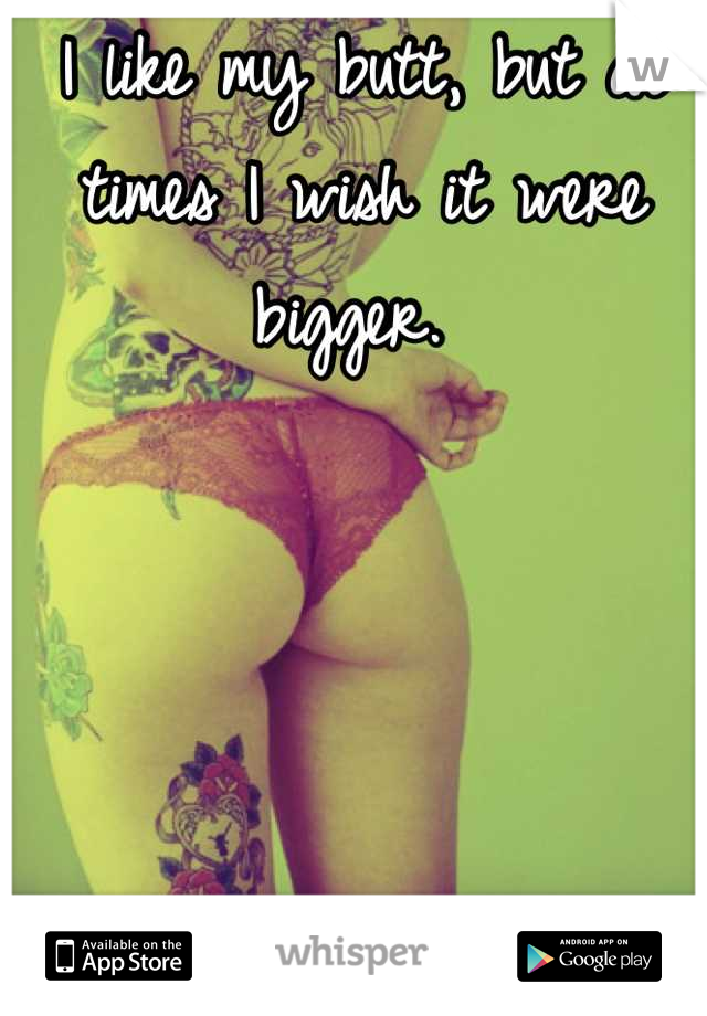 I like my butt, but at times I wish it were bigger. 