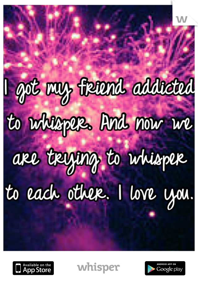 I got my friend addicted to whisper. And now we are trying to whisper to each other. I love you. 