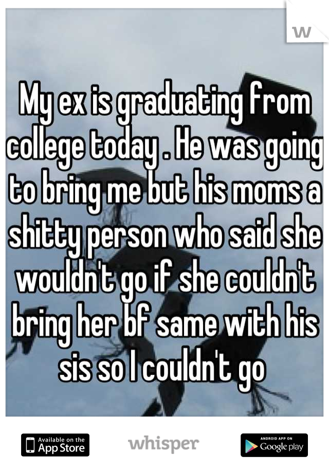 My ex is graduating from college today . He was going to bring me but his moms a shitty person who said she wouldn't go if she couldn't bring her bf same with his sis so I couldn't go 
