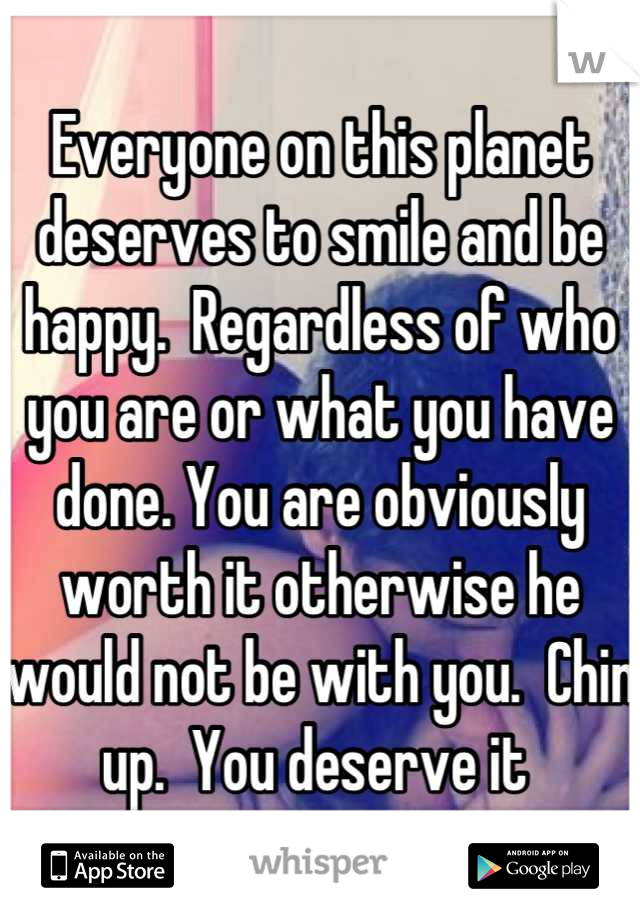 Everyone on this planet deserves to smile and be happy.  Regardless of who you are or what you have done. You are obviously worth it otherwise he would not be with you.  Chin up.  You deserve it 