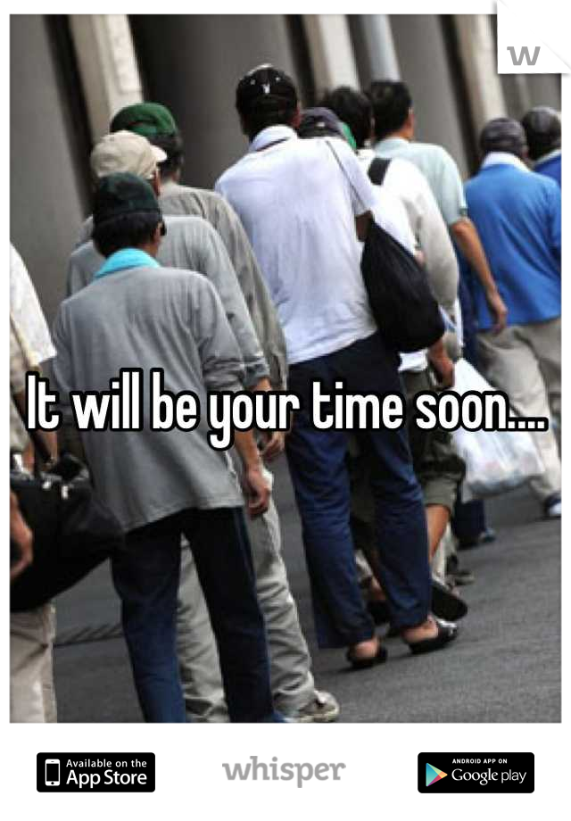 It will be your time soon....