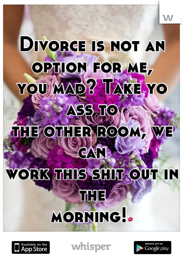 Divorce is not an option for me,
you mad? Take yo ass to
the other room, we can 
work this shit out in the
morning!💋