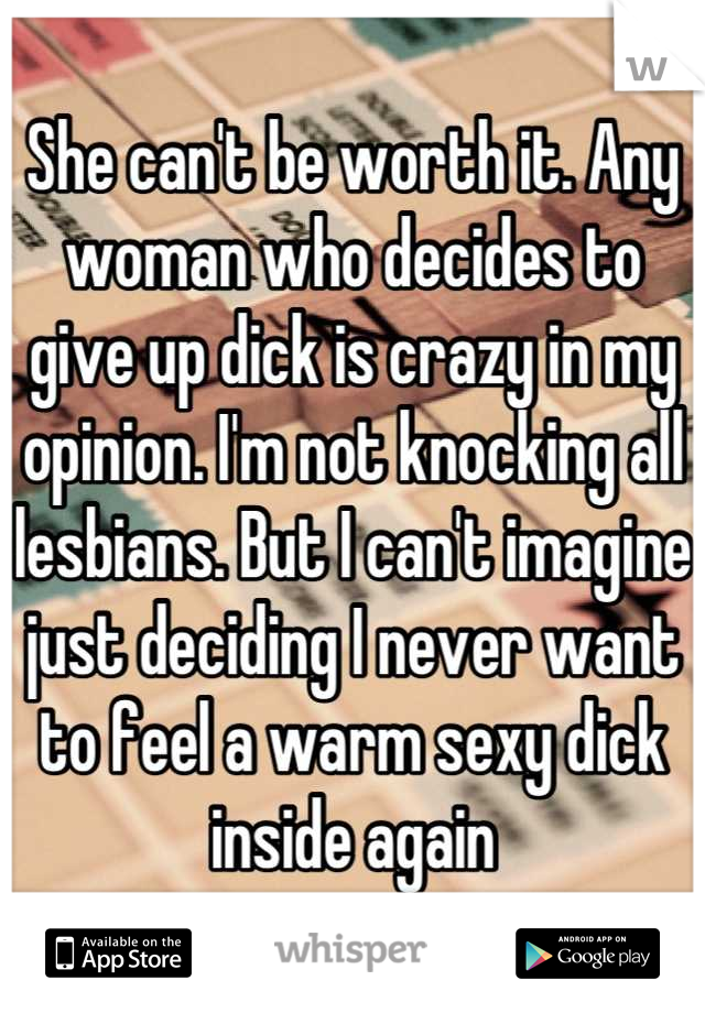 She can't be worth it. Any woman who decides to give up dick is crazy in my opinion. I'm not knocking all lesbians. But I can't imagine just deciding I never want to feel a warm sexy dick inside again