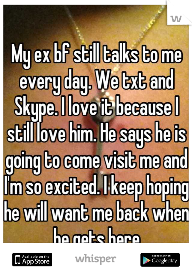 My ex bf still talks to me every day. We txt and Skype. I love it because I still love him. He says he is going to come visit me and I'm so excited. I keep hoping he will want me back when he gets here
