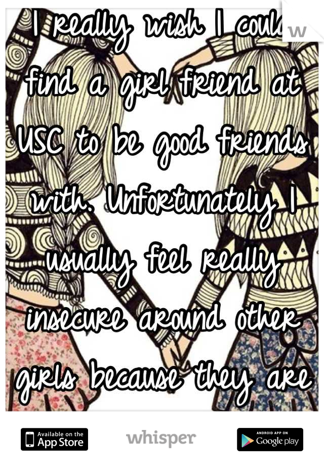 I really wish I could find a girl friend at USC to be good friends with. Unfortunately I usually feel really insecure around other girls because they are often so judgmental and mean.  
I'm lonely :(