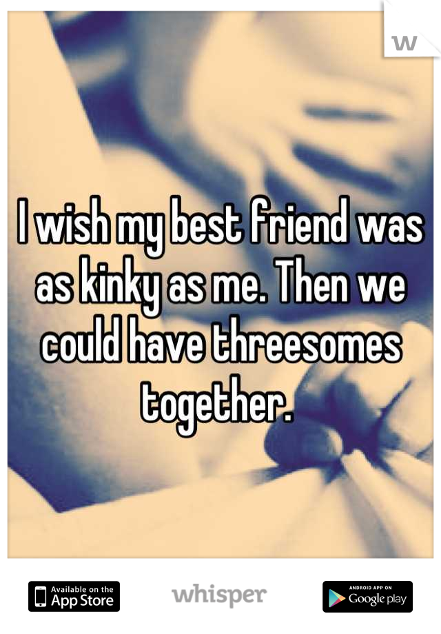 I wish my best friend was as kinky as me. Then we could have threesomes together. 