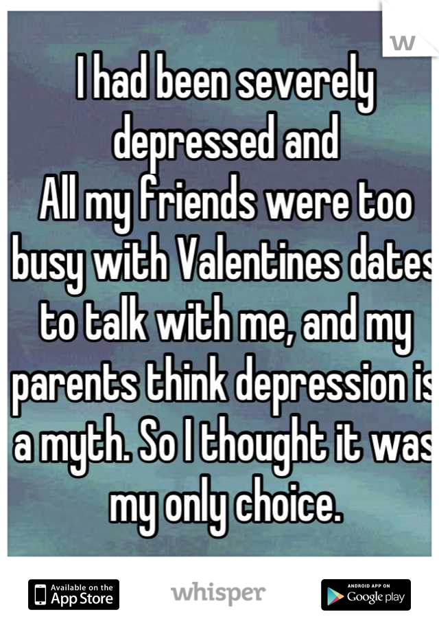 I had been severely depressed and
All my friends were too busy with Valentines dates to talk with me, and my parents think depression is a myth. So I thought it was my only choice.