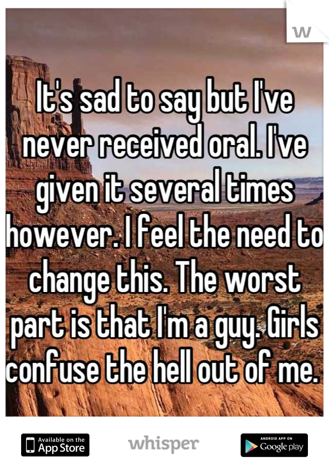 It's sad to say but I've never received oral. I've given it several times however. I feel the need to change this. The worst part is that I'm a guy. Girls confuse the hell out of me. 