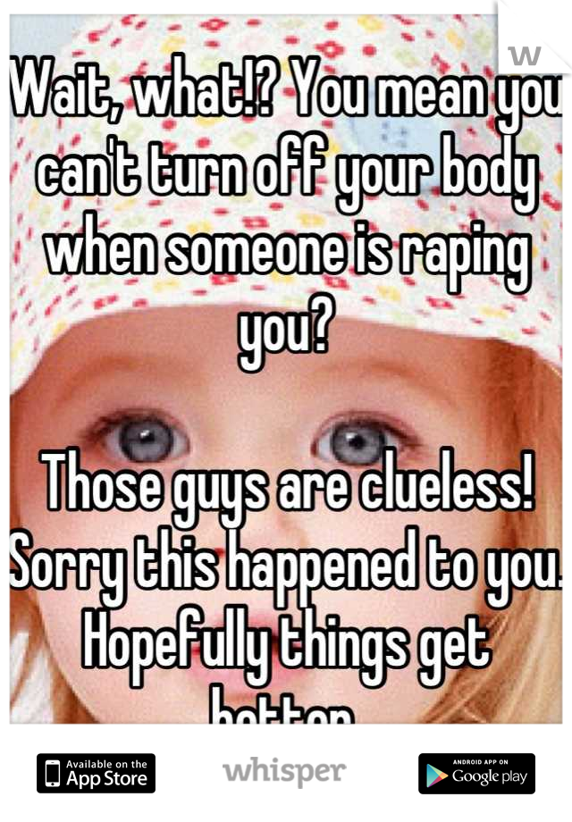 Wait, what!? You mean you can't turn off your body when someone is raping you? 

Those guys are clueless! Sorry this happened to you. Hopefully things get better.