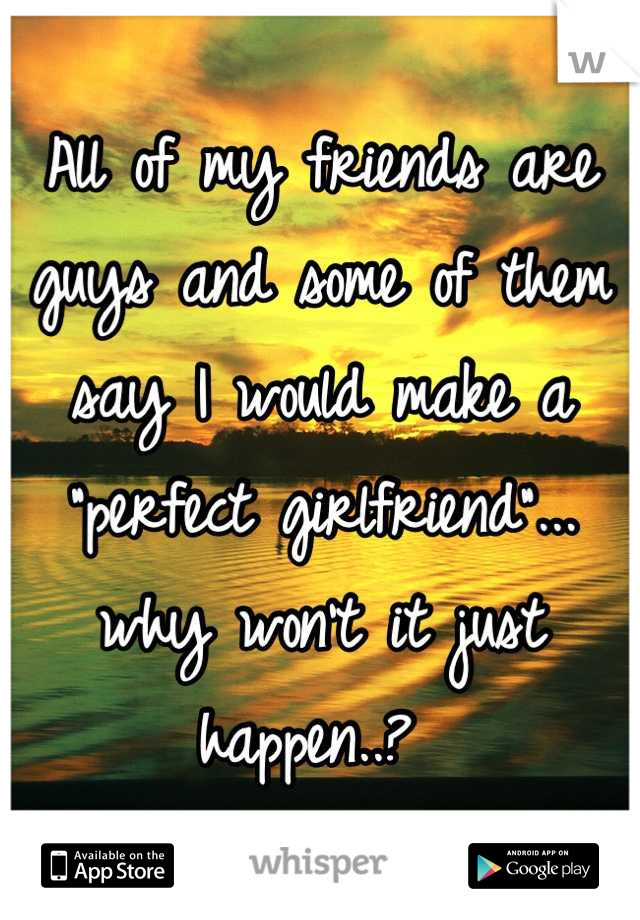 All of my friends are guys and some of them say I would make a "perfect girlfriend"... why won't it just happen..? 
