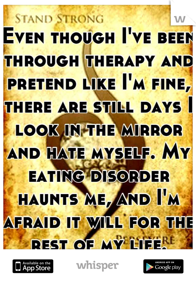 Even though I've been through therapy and pretend like I'm fine, there are still days I look in the mirror and hate myself. My eating disorder haunts me, and I'm afraid it will for the rest of my life.
