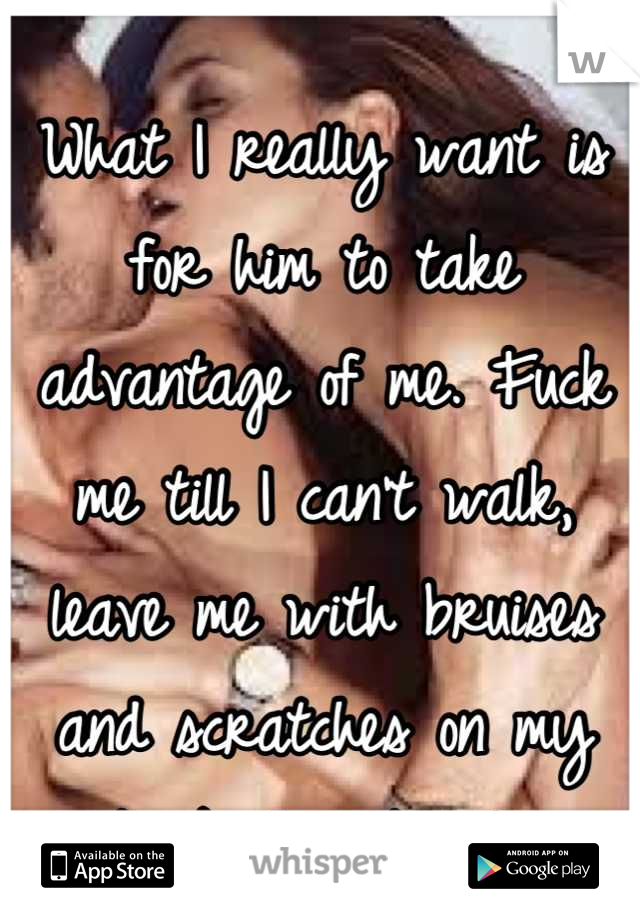 What I really want is for him to take advantage of me. Fuck me till I can't walk, leave me with bruises and scratches on my back that bleed..