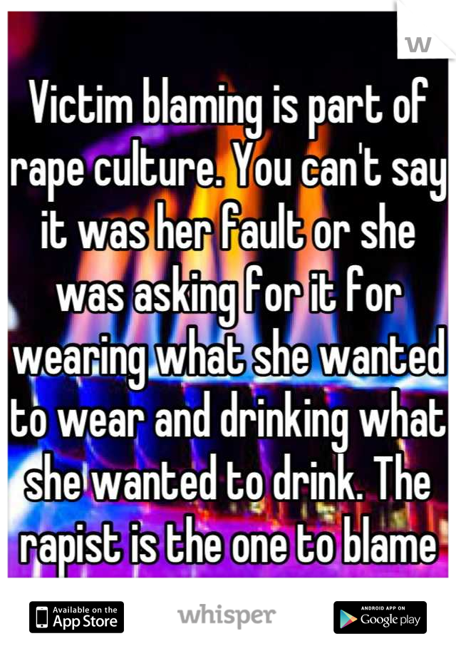 Victim blaming is part of rape culture. You can't say it was her fault or she was asking for it for wearing what she wanted to wear and drinking what she wanted to drink. The rapist is the one to blame