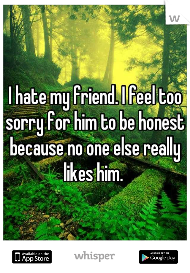 I hate my friend. I feel too sorry for him to be honest because no one else really likes him. 