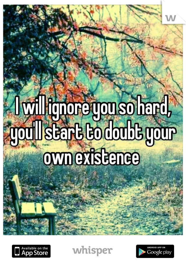 I will ignore you so hard, you'll start to doubt your own existence 
