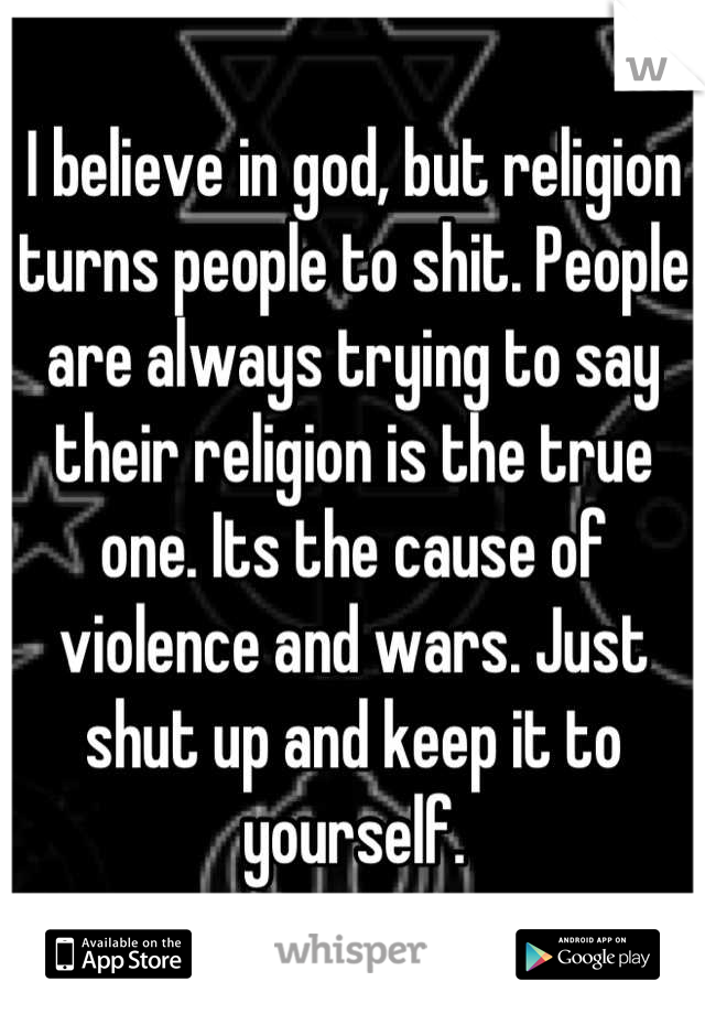 I believe in god, but religion turns people to shit. People are always trying to say their religion is the true one. Its the cause of violence and wars. Just shut up and keep it to yourself.