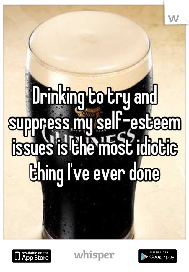 Drinking to try and suppress my self-esteem issues is the most idiotic thing I've ever done